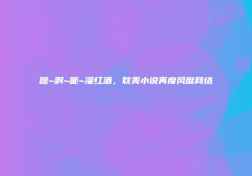 嗯~啊~呃~灌红酒，耽美小说再度风靡网络