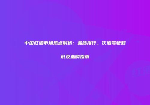 中国红酒市场热点解析：品质排行、饮酒驾驶知识及选购指南