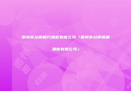 贵州茅台镇相约酒业有限公司「贵州茅台镇酱鼎酒业有限公司」
