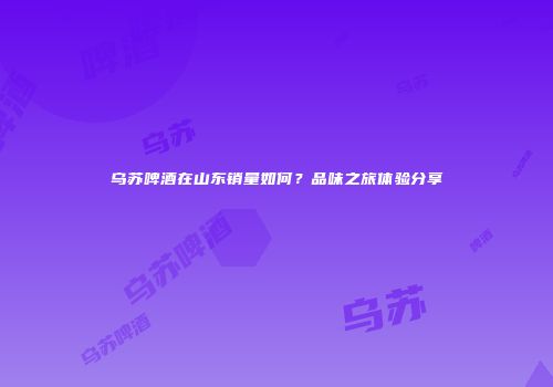 乌苏啤酒在山东销量如何？品味之旅体验分享