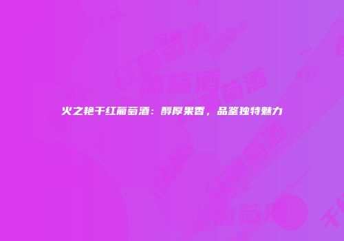火之艳干红葡萄酒：醇厚果香，品鉴独特魅力