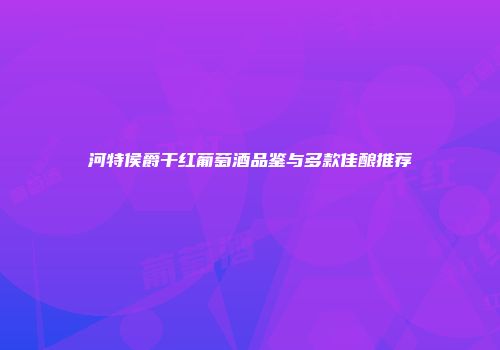 河特侯爵干红葡萄酒品鉴与多款佳酿推荐