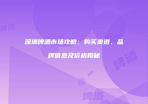 深圳啤酒市场攻略：购买渠道、品牌信息及价格揭秘