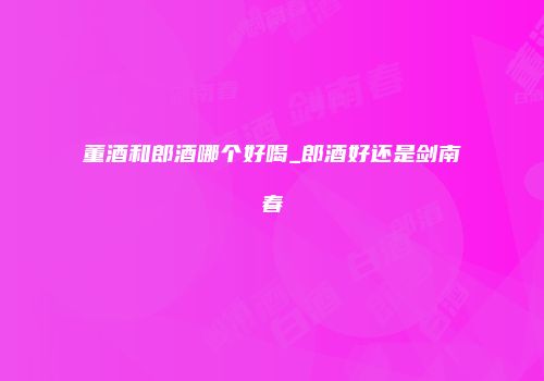 董酒和郎酒哪个好喝_郎酒好还是剑南春