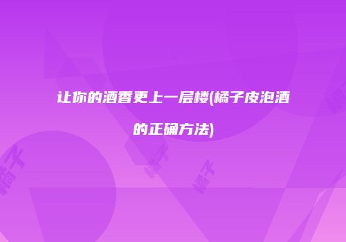让你的酒香更上一层楼(橘子皮泡酒的正确方法)
