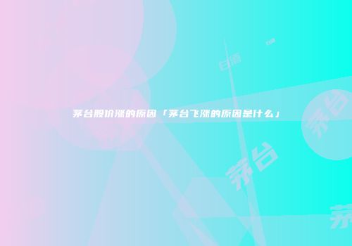 茅台股价涨的原因「茅台飞涨的原因是什么」