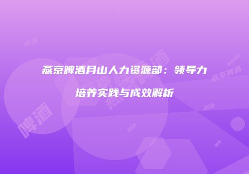 燕京啤酒月山人力资源部：领导力培养实践与成效解析