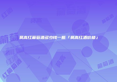 莫高红葡萄酒多少钱一瓶「莫高红酒价格」