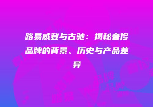 路易威登与古驰：揭秘奢侈品牌的背景、历史与产品差异