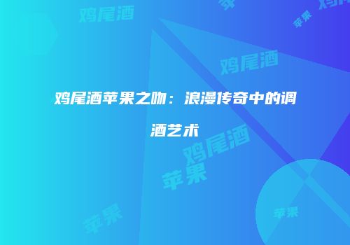 鸡尾酒苹果之吻：浪漫传奇中的调酒艺术