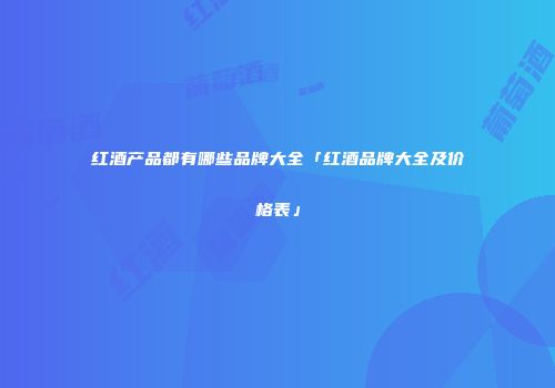 红酒产品都有哪些品牌大全「红酒品牌大全及价格表」