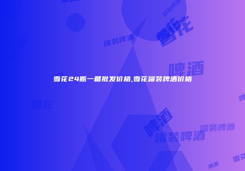 雪花24瓶一箱批发价格,雪花罐装啤酒价格
