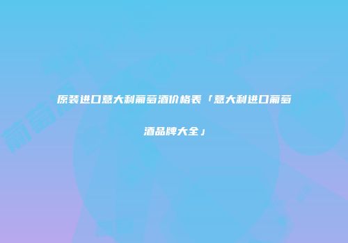 原装进口意大利葡萄酒价格表「意大利进口葡萄酒品牌大全」