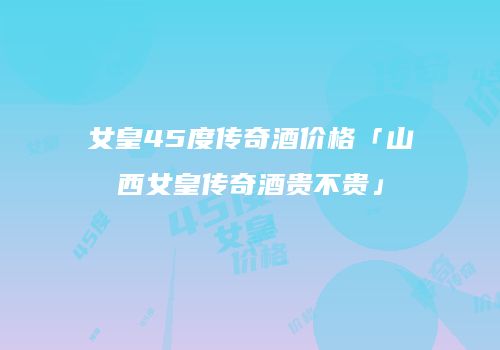 女皇45度传奇酒价格「山西女皇传奇酒贵不贵」