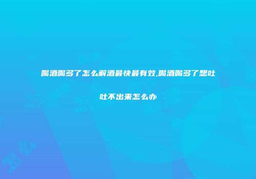 喝酒喝多了怎么解酒最快最有效,喝酒喝多了想吐吐不出来怎么办
