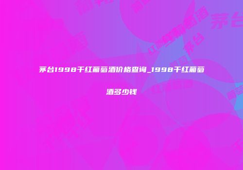 茅台1998干红葡萄酒价格查询_1998干红葡萄酒多少钱