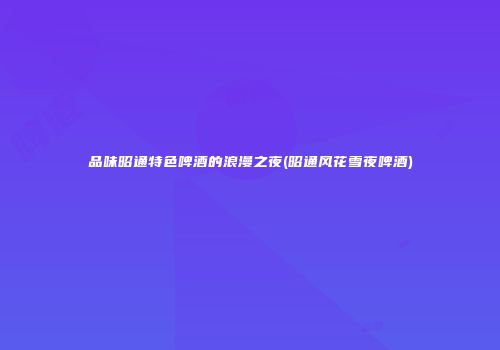 品味昭通特色啤酒的浪漫之夜(昭通风花雪夜啤酒)