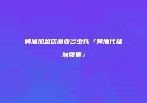 啤酒加盟店需要多少钱「啤酒代理加盟费」
