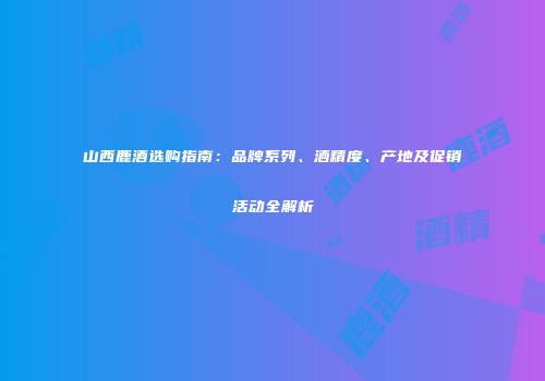 山西鹿酒选购指南：品牌系列、酒精度、产地及促销活动全解析