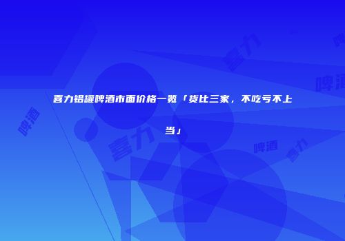 喜力铝罐啤酒市面价格一览「货比三家，不吃亏不上当」
