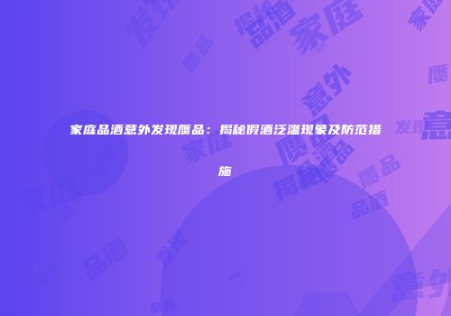 家庭品酒意外发现赝品：揭秘假酒泛滥现象及防范措施