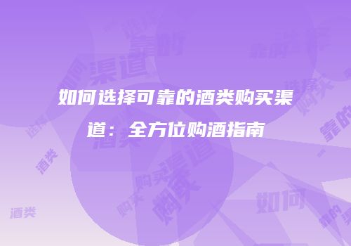 如何选择可靠的酒类购买渠道：全方位购酒指南