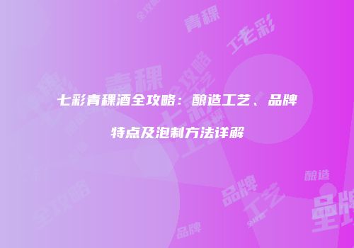 七彩青稞酒全攻略：酿造工艺、品牌特点及泡制方法详解