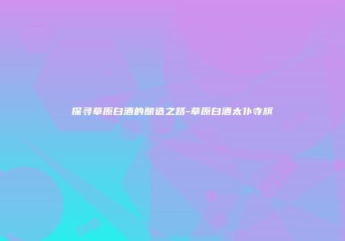 探寻草原白酒的酿造之路-草原白酒太仆寺旗