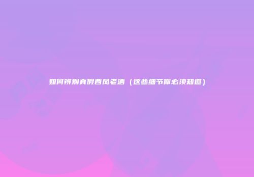 如何辨别真假西凤老酒（这些细节你必须知道）