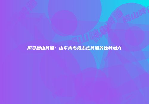 探寻崂山啤酒：山东青岛标志性啤酒的独特魅力