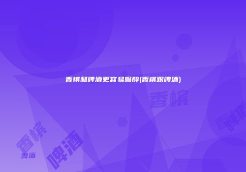 香槟和啤酒更容易喝醉(香槟跟啤酒)