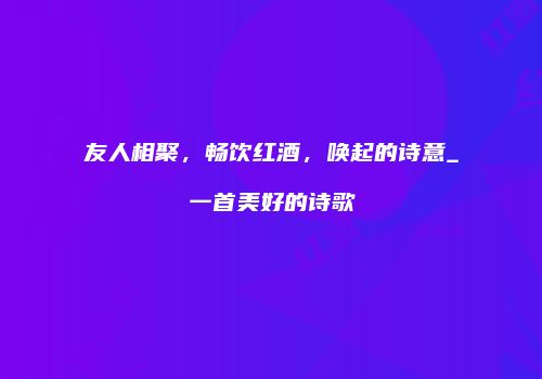 友人相聚，畅饮红酒，唤起的诗意_一首美好的诗歌