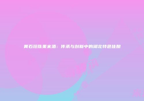 黄石珍珠果米酒：传承与创新中的湖北特色佳酿