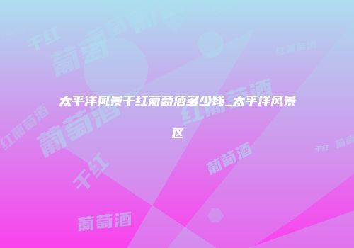 太平洋风景干红葡萄酒多少钱_太平洋风景区