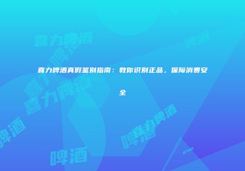 喜力啤酒真假鉴别指南：教你识别正品，保障消费安全