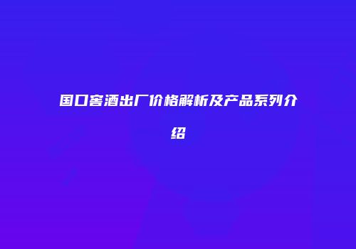 国口窖酒出厂价格解析及产品系列介绍