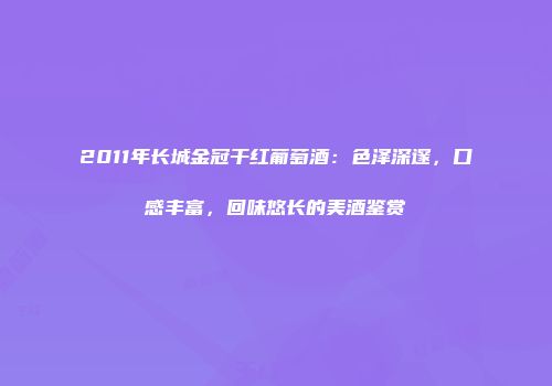 2011年长城金冠干红葡萄酒：色泽深邃，口感丰富，回味悠长的美酒鉴赏