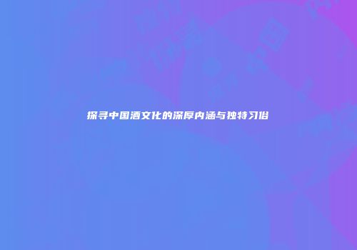 探寻中国酒文化的深厚内涵与独特习俗