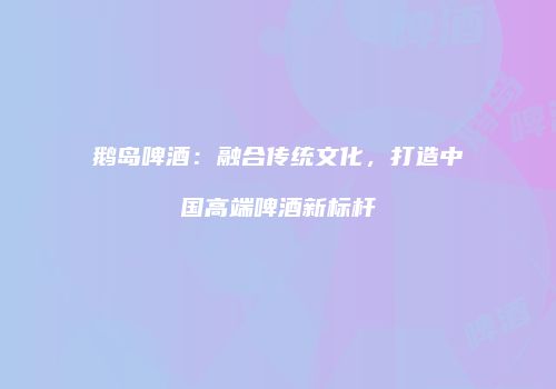 鹅岛啤酒：融合传统文化，打造中国高端啤酒新标杆
