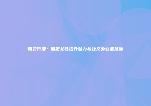 瓶装啤酒：酒吧女性提升魅力与社交的必备技能