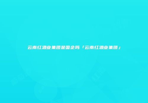 云南红酒业集团是国企吗「云南红酒业集团」