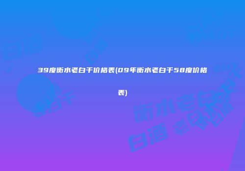 39度衡水老白干价格表(09年衡水老白干58度价格表)