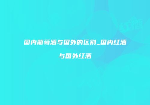 国内葡萄酒与国外的区别_国内红酒与国外红酒
