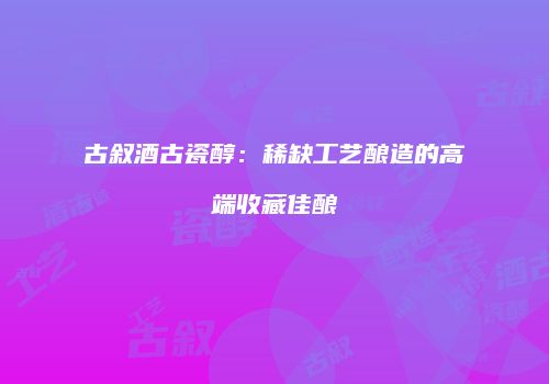 古叙酒古瓷醇：稀缺工艺酿造的高端收藏佳酿