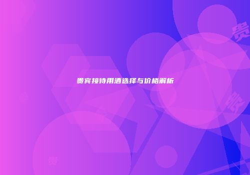 贵宾接待用酒选择与价格解析