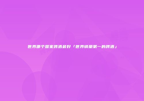 世界哪个国家啤酒最好「世界销量第一的啤酒」