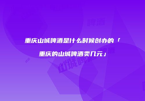 重庆山城啤酒是什么时候创办的「重庆的山城啤酒卖几元」