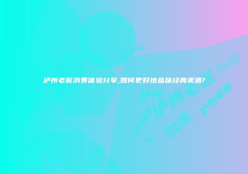 泸州老窖消费体验分享,如何更好地品味经典美酒?
