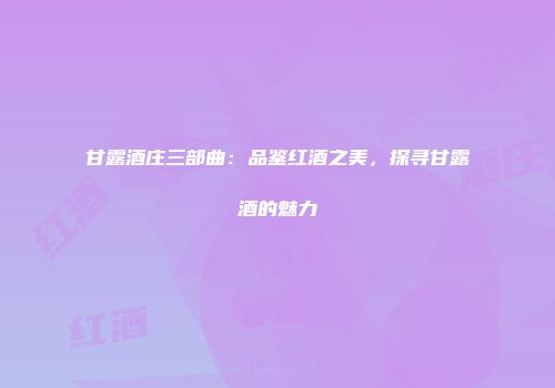 甘露酒庄三部曲：品鉴红酒之美，探寻甘露酒的魅力