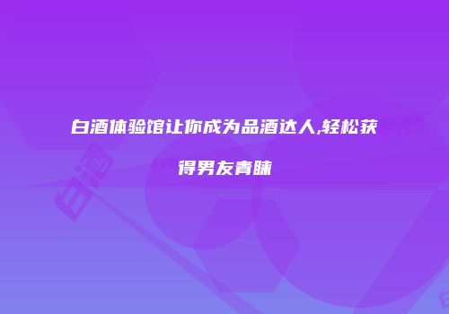 白酒体验馆让你成为品酒达人,轻松获得男友青睐